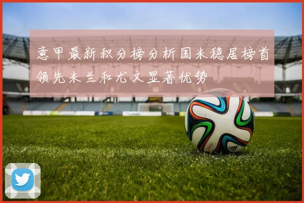 意甲最新积分榜分析国米稳居榜首领先米兰和尤文显著优势