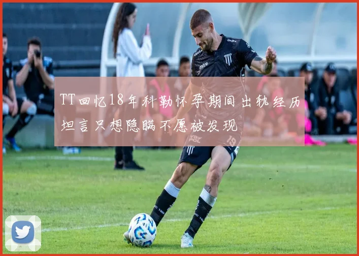 TT回忆18年科勒怀孕期间出轨经历坦言只想隐瞒不愿被发现