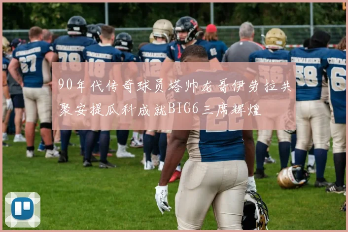 90年代传奇球员塔帅龙哥伊劳拉共聚安提瓜科成就BIG6三席辉煌