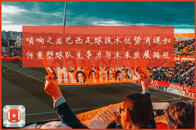 哨响之后巴西足球技术优势消退如何重塑球队竞争力与未来发展路径