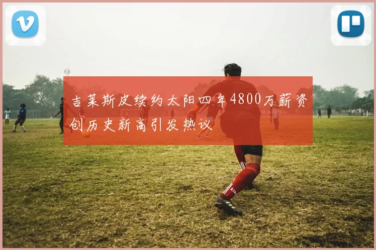 吉莱斯皮续约太阳四年4800万薪资创历史新高引发热议