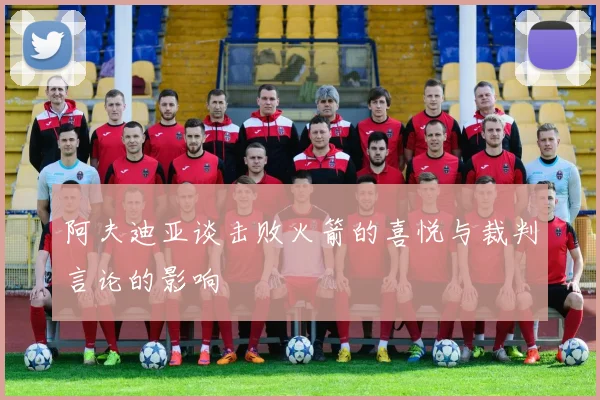 阿夫迪亚谈击败火箭的喜悦与裁判言论的影响