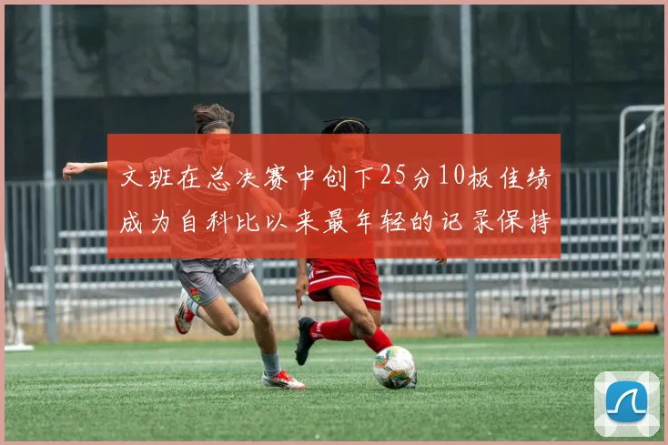 文班在总决赛中创下25分10板佳绩成为自科比以来最年轻的记录保持者
