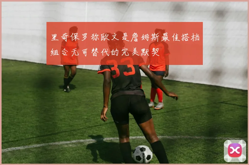 里奇保罗称欧文是詹姆斯最佳搭档组合无可替代的完美默契