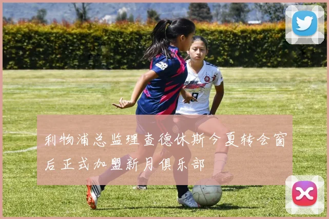 利物浦总监理查德休斯今夏转会窗后正式加盟新月俱乐部