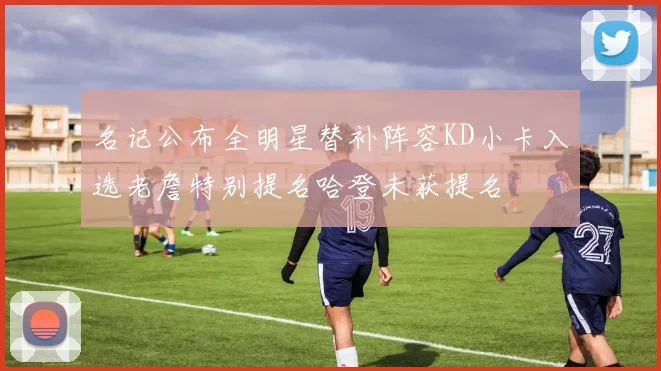 名记公布全明星替补阵容KD小卡入选老詹特别提名哈登未获提名