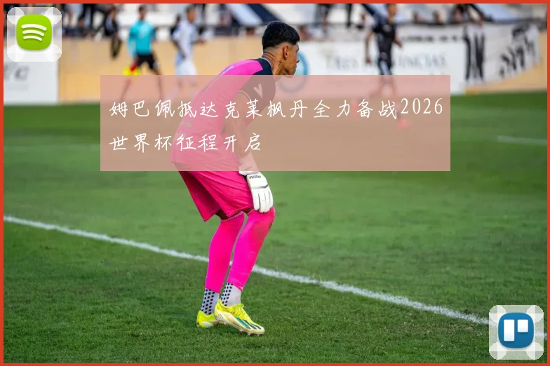 姆巴佩抵达克莱枫丹全力备战2026世界杯征程开启