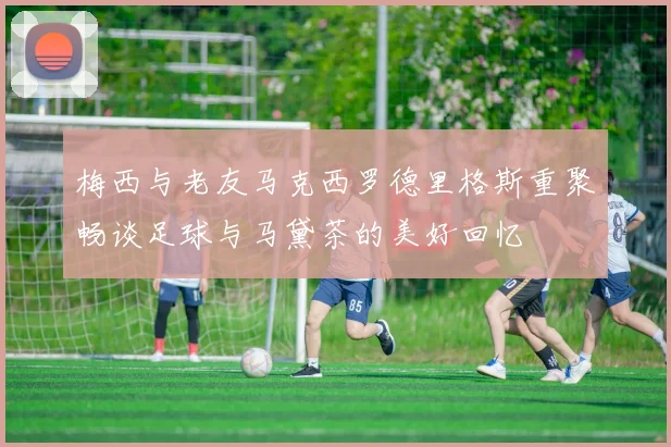 梅西与老友马克西罗德里格斯重聚畅谈足球与马黛茶的美好回忆