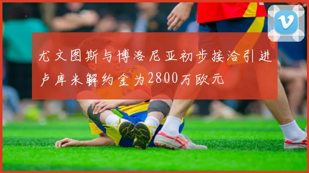 尤文图斯与博洛尼亚初步接洽引进卢库米解约金为2800万欧元