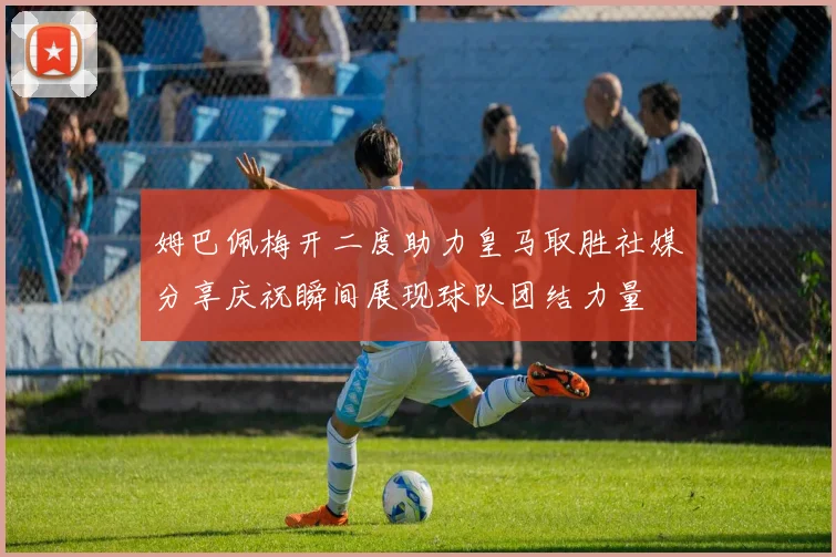 姆巴佩梅开二度助力皇马取胜社媒分享庆祝瞬间展现球队团结力量