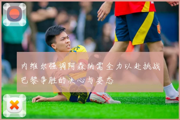 内维尔强调阿森纳需全力以赴挑战巴黎争胜的决心与姿态