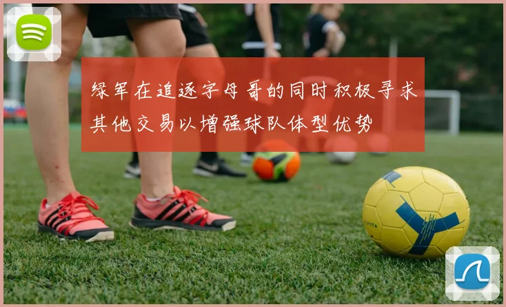绿军在追逐字母哥的同时积极寻求其他交易以增强球队体型优势