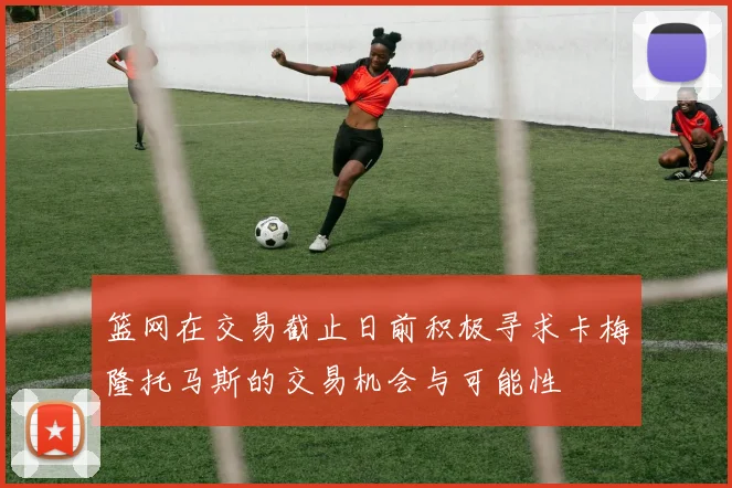 篮网在交易截止日前积极寻求卡梅隆托马斯的交易机会与可能性