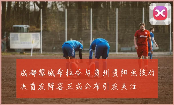 成都蓉城希拉谷与贵州贵阳竞技对决首发阵容正式公布引发关注