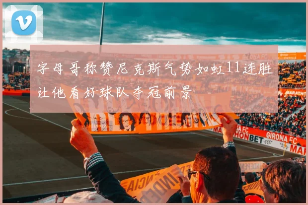 字母哥称赞尼克斯气势如虹11连胜让他看好球队夺冠前景