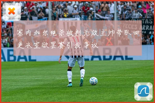 塞内加尔绝杀被判无效主帅带队回更衣室欲罢赛引发争议