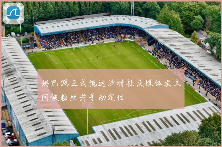 姆巴佩正式抵达沙特社交媒体发文问候粉丝并手动定位