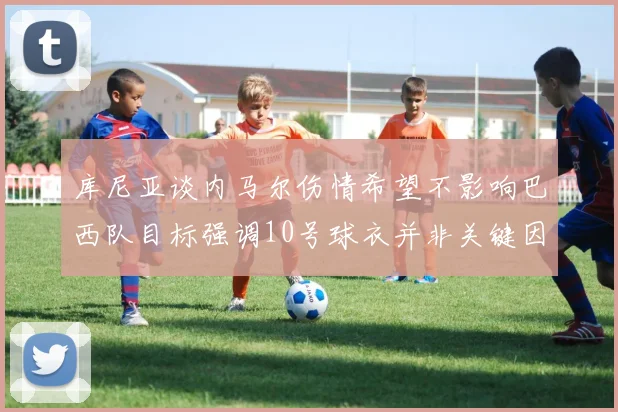 库尼亚谈内马尔伤情希望不影响巴西队目标强调10号球衣并非关键因素