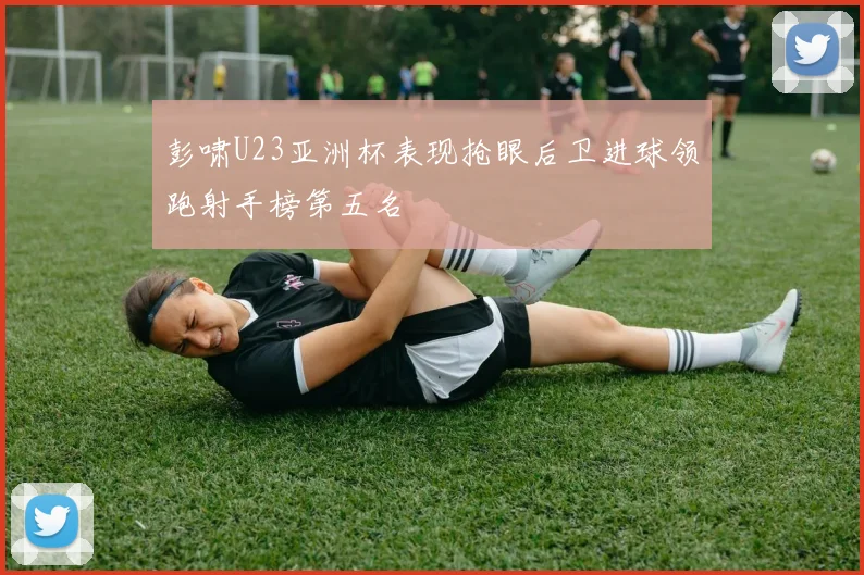彭啸U23亚洲杯表现抢眼后卫进球领跑射手榜第五名