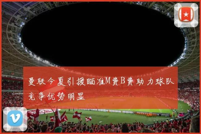 曼联今夏引援瞄准M费B费助力球队竞争优势明显