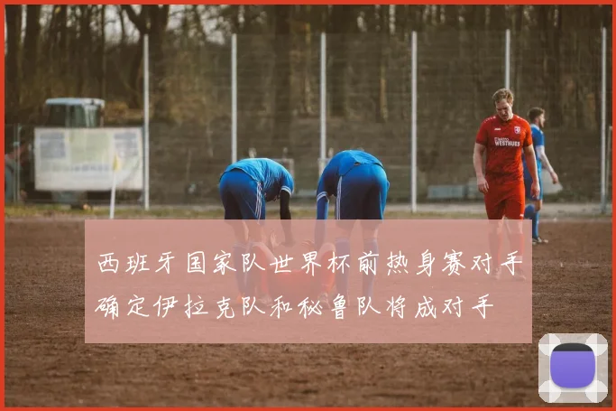 西班牙国家队世界杯前热身赛对手确定伊拉克队和秘鲁队将成对手