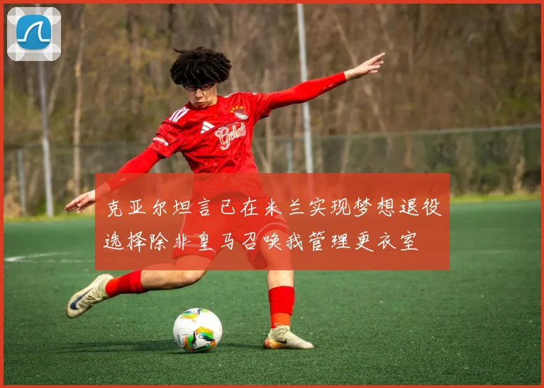 克亚尔坦言已在米兰实现梦想退役选择除非皇马召唤我管理更衣室