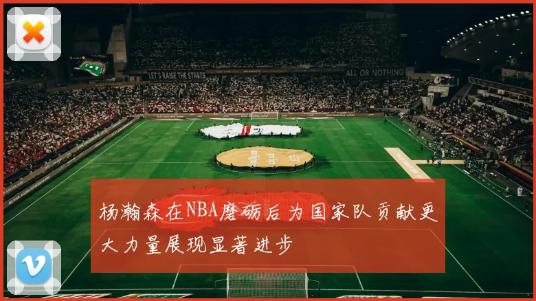 杨瀚森在NBA磨砺后为国家队贡献更大力量展现显著进步