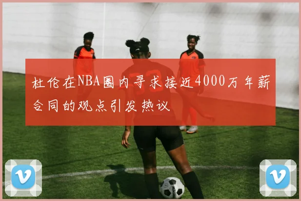 杜伦在NBA圈内寻求接近4000万年薪合同的观点引发热议