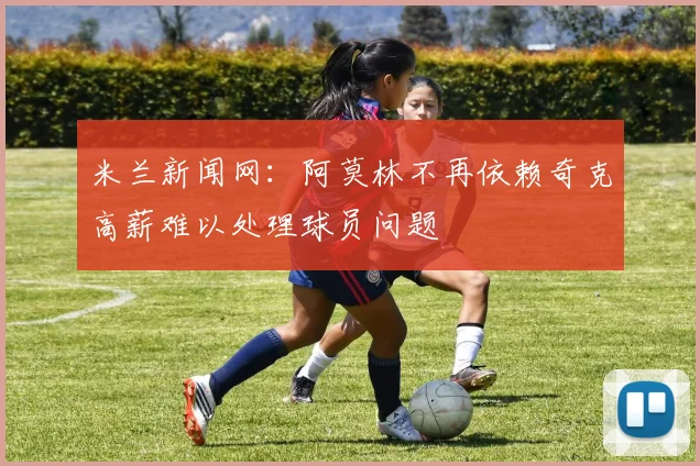 米兰新闻网：阿莫林不再依赖奇克高薪难以处理球员问题