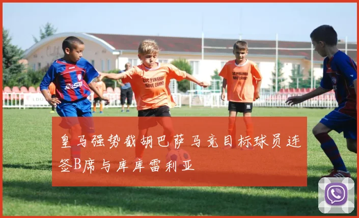 皇马强势截胡巴萨马竞目标球员连签B席与库库雷利亚