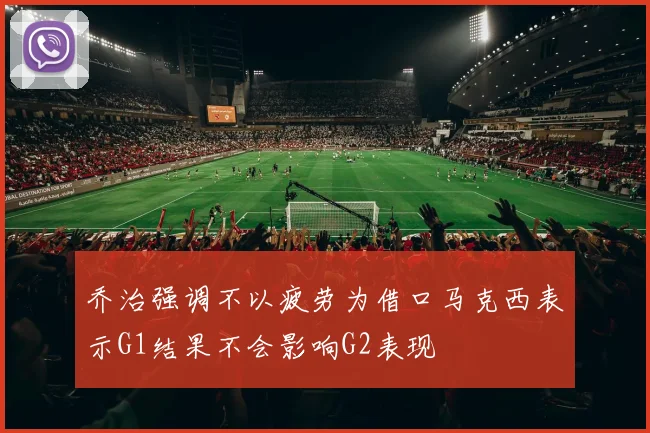 乔治强调不以疲劳为借口马克西表示G1结果不会影响G2表现