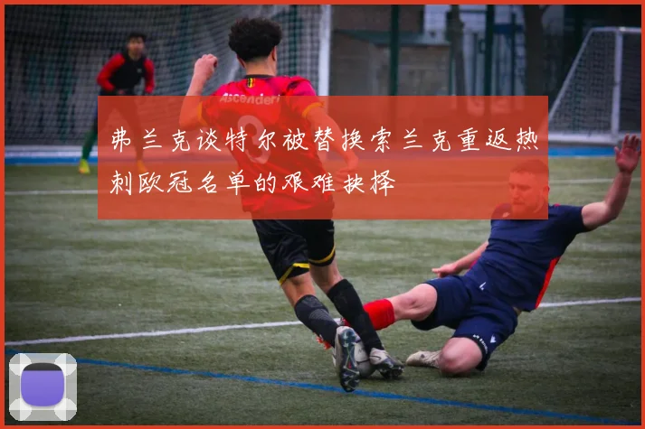 弗兰克谈特尔被替换索兰克重返热刺欧冠名单的艰难抉择